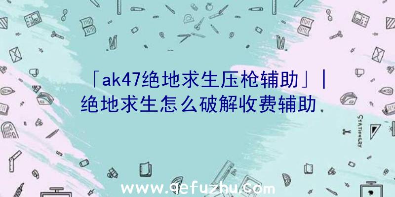 「ak47绝地求生压枪辅助」|绝地求生怎么破解收费辅助